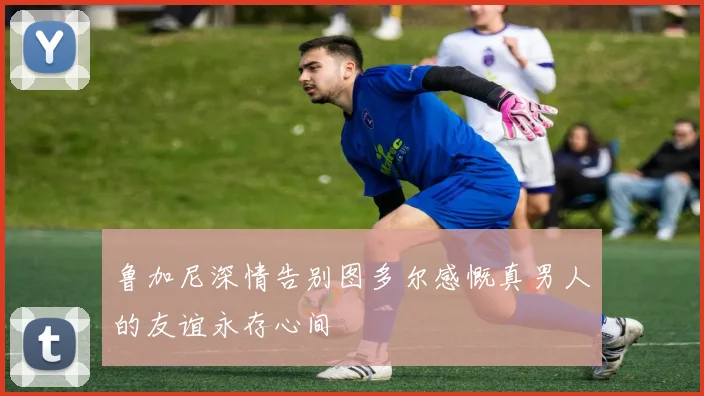 鲁加尼深情告别图多尔感慨真男人的友谊永存心间