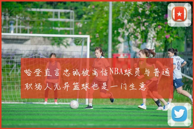 哈登直言忠诚被高估NBA球员与普通职场人无异篮球也是一门生意