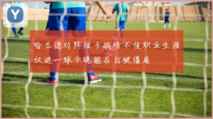 哈兰德对阵纽卡战绩不佳职业生涯仅进一球今晚能否打破僵局