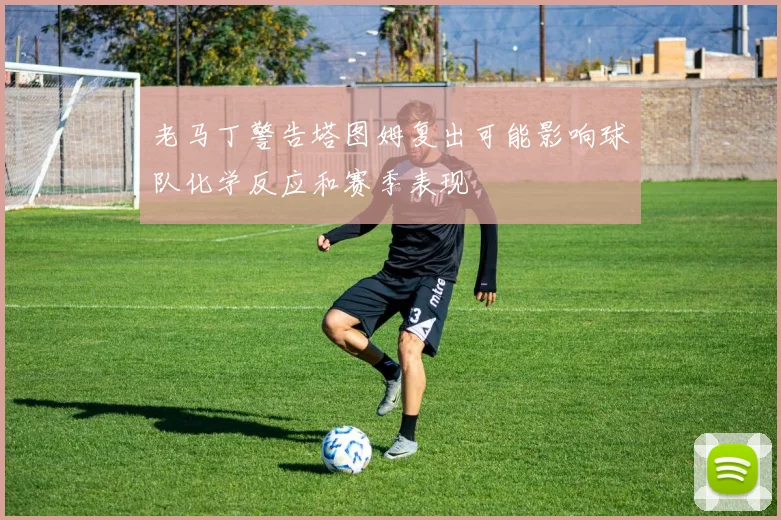 老马丁警告塔图姆复出可能影响球队化学反应和赛季表现