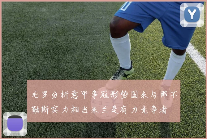 毛罗分析意甲争冠形势国米与那不勒斯实力相当米兰是有力竞争者