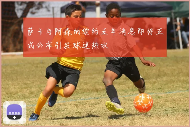 萨卡与阿森纳续约五年消息即将正式公布引发球迷热议