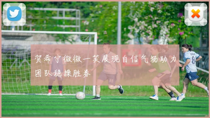 贺希宁微微一笑展现自信气场助力团队稳操胜券