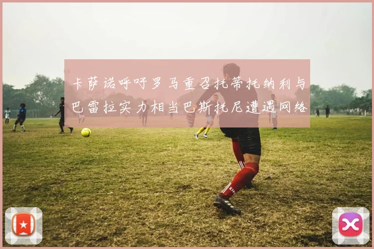 卡萨诺呼吁罗马重召托蒂托纳利与巴雷拉实力相当巴斯托尼遭遇网络暴力