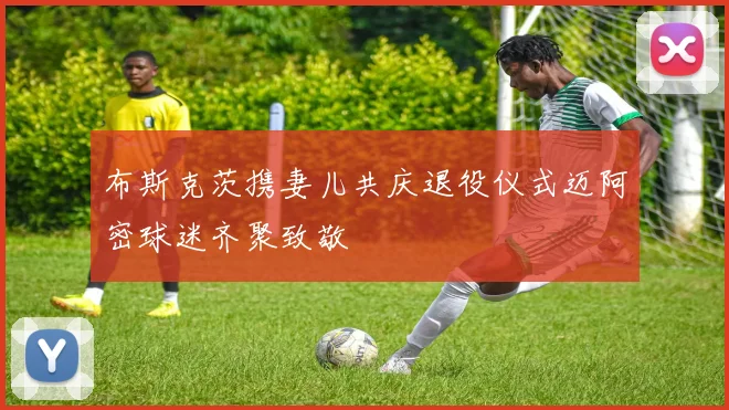 布斯克茨携妻儿共庆退役仪式迈阿密球迷齐聚致敬