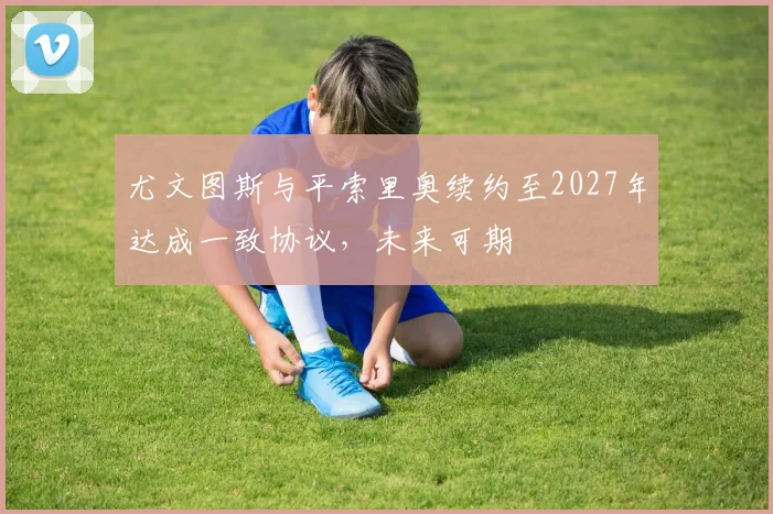 尤文图斯与平索里奥续约至2027年达成一致协议，未来可期
