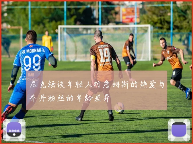 尼克杨谈年轻人对詹姆斯的热爱与乔丹粉丝的年龄差异