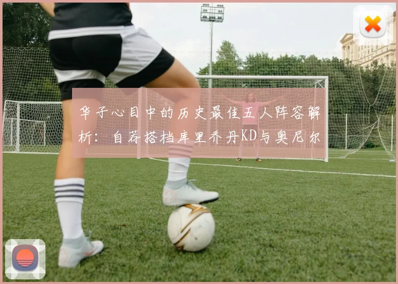 华子心目中的历史最佳五人阵容解析：自荐搭档库里乔丹KD与奥尼尔共襄盛举