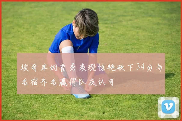 埃奇库姆首秀表现惊艳砍下34分与名宿齐名赢得队友认可