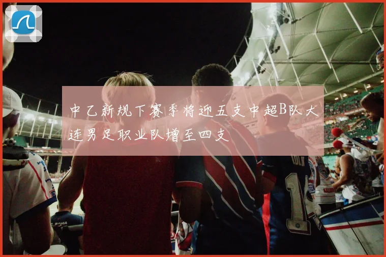 中乙新规下赛季将迎五支中超B队大连男足职业队增至四支