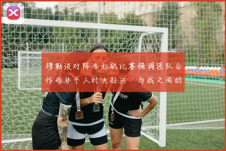 穆勒谈对阵洛杉矶比赛强调团队合作而非个人对决孙兴慜与我之间的较量