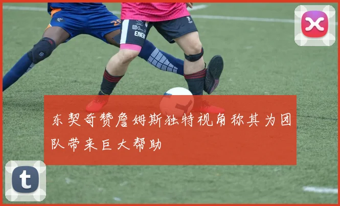 东契奇赞詹姆斯独特视角称其为团队带来巨大帮助