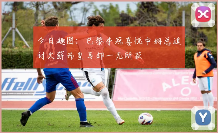 今日趣图：巴黎夺冠喜悦中姆总追讨欠薪而皇马却一无所获