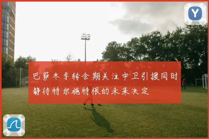 巴萨冬季转会期关注中卫引援同时静待特尔施特根的未来决定