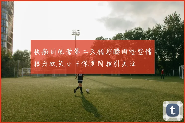 快船训练营第二天精彩瞬间哈登博格丹欢笑小卡保罗同框引关注