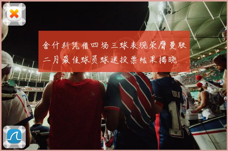 舍什科凭借四场三球表现荣膺曼联二月最佳球员球迷投票结果揭晓