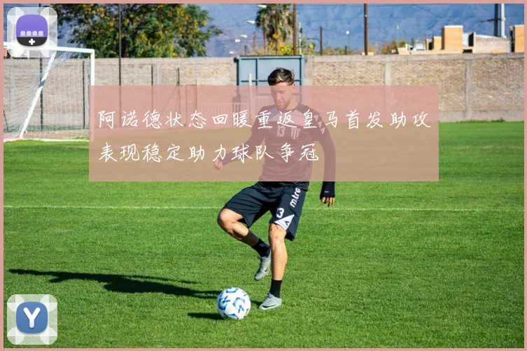 阿诺德状态回暖重返皇马首发助攻表现稳定助力球队争冠