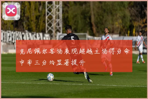 克尼佩尔客场表现超越主场得分命中率三分均显著提升