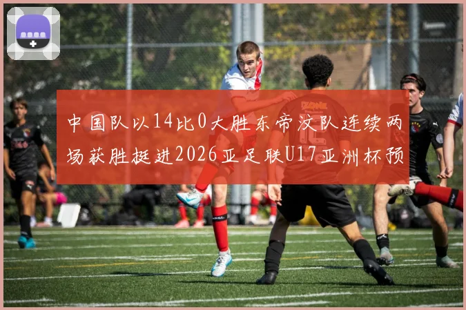 中国队以14比0大胜东帝汶队连续两场获胜挺进2026亚足联U17亚洲杯预选赛