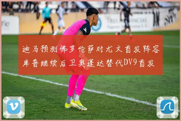 迪马预测佛罗伦萨对尤文首发阵容库普继续后卫奥蓬达替代DV9首发