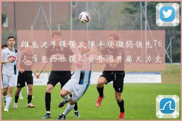 雄鹿次节强势反弹半场微弱领先76人马克西独揽23分乔治开局火力全开