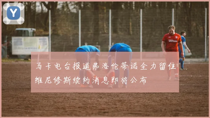 马卡电台报道弗洛伦蒂诺全力留住维尼修斯续约消息即将公布