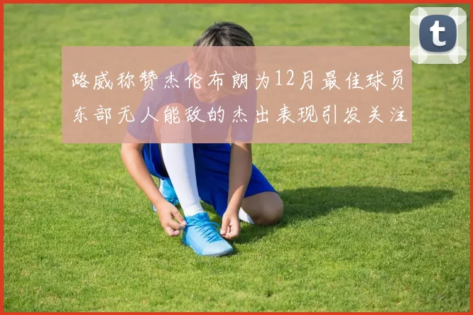 路威称赞杰伦布朗为12月最佳球员东部无人能敌的杰出表现引发关注