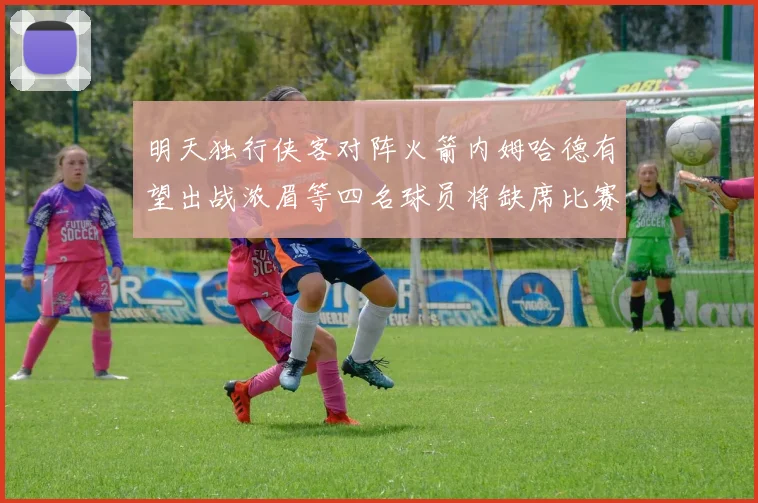 明天独行侠客对阵火箭内姆哈德有望出战浓眉等四名球员将缺席比赛