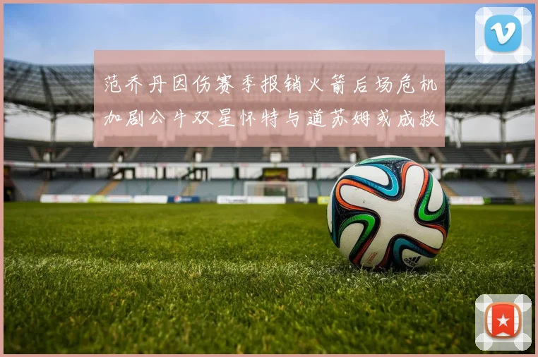 范乔丹因伤赛季报销火箭后场危机加剧公牛双星怀特与道苏姆或成救援希望