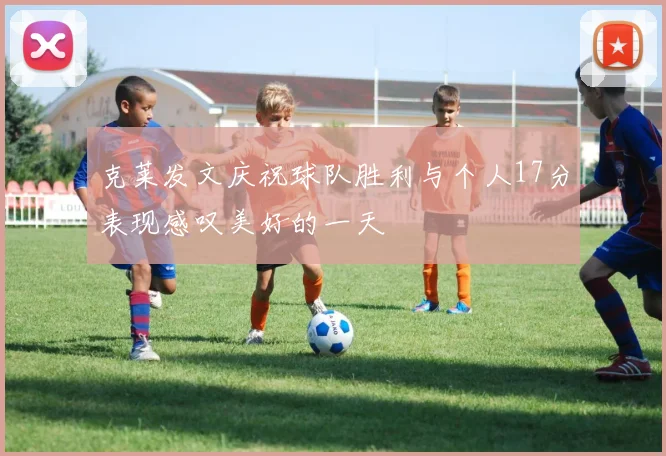 克莱发文庆祝球队胜利与个人17分表现感叹美好的一天