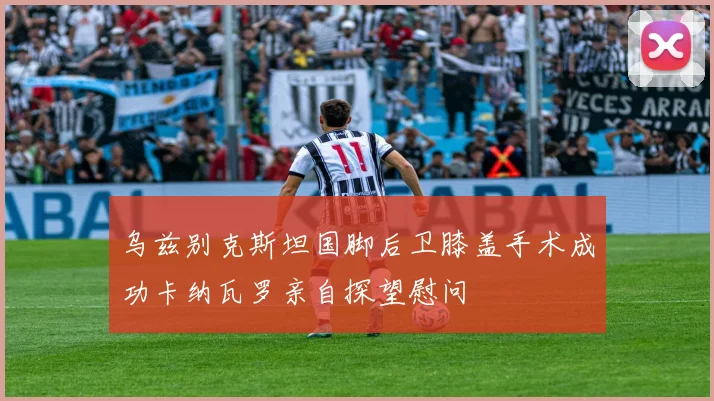 乌兹别克斯坦国脚后卫膝盖手术成功卡纳瓦罗亲自探望慰问