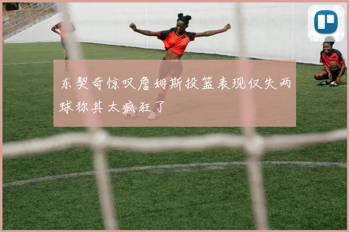 东契奇惊叹詹姆斯投篮表现仅失两球称其太疯狂了