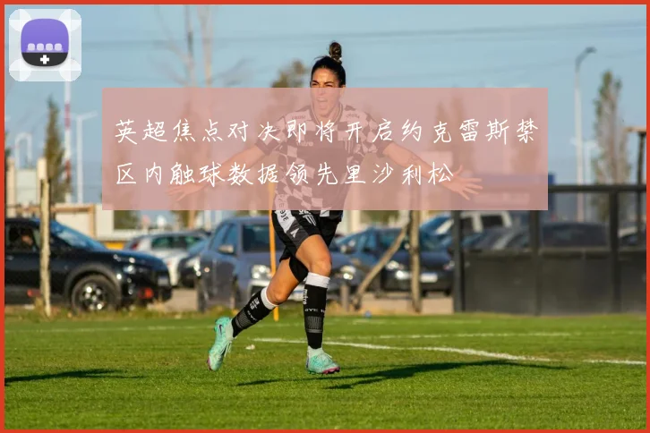 英超焦点对决即将开启约克雷斯禁区内触球数据领先里沙利松