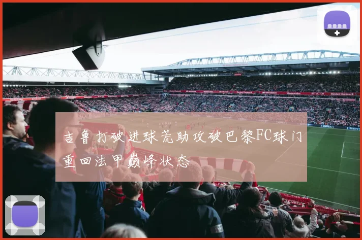 吉鲁打破进球荒助攻破巴黎FC球门重回法甲巅峰状态