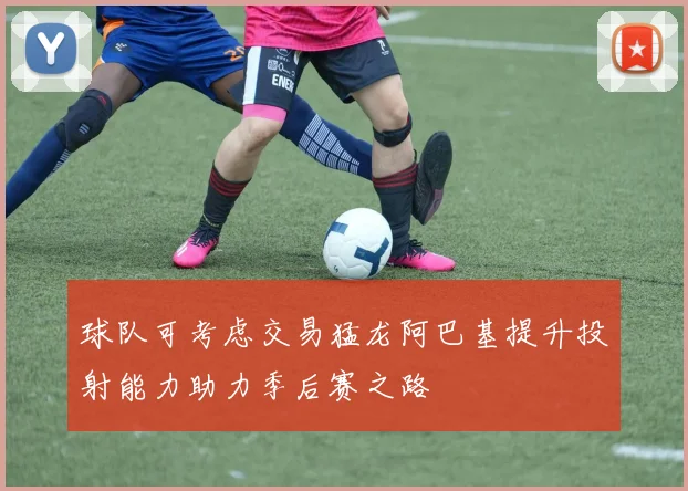 球队可考虑交易猛龙阿巴基提升投射能力助力季后赛之路