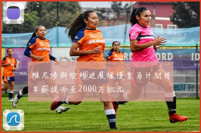 维尼修斯续约进展缓慢皇马计划将年薪提升至2000万欧元