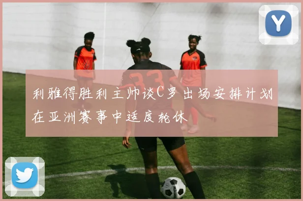 利雅得胜利主帅谈C罗出场安排计划在亚洲赛事中适度轮休